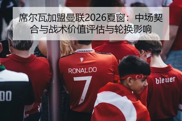 席尔瓦加盟曼联2026夏窗：中场契合与战术价值评估与轮换影响