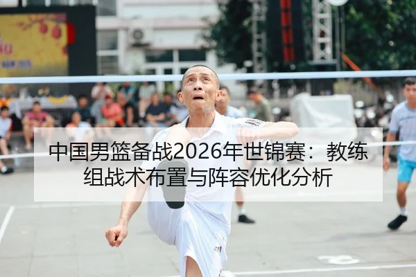 中国男篮备战2026年世锦赛：教练组战术布置与阵容优化分析